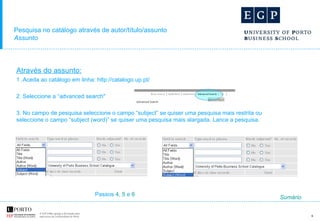 Pesquisa no catálogo através de autor/título/assunto Assunto Através do assunto: 1 .Aceda ao catálogo em linha: http://catalogo.up.pt/ 2. Seleccione a “advanced search"  3. No campo de pesquisa seleccione o campo “subject” se quiser uma pesquisa mais restrita ou seleccione o campo “subject (word)” se quiser uma pesquisa mais alargada. Lance a pesquisa. Passos  4 ,  5  e  6 Sumário 