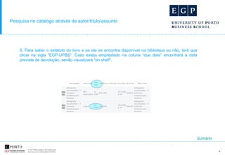 Pesquisa no catálogo através de autor/título/assunto 6. Para saber o estatuto do livro e se ele se encontra disponível na biblioteca ou não, terá que clicar na sigla “EGP-UPBS”. Caso esteja emprestado na coluna “due date” encontrará a data prevista de devolução, senão visualizará “on shelf”. Sumário 