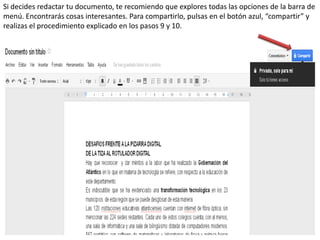Si decides redactar tu documento, te recomiendo que explores todas las opciones de la barra de
menú. Encontrarás cosas interesantes. Para compartirlo, pulsas en el botón azul, “compartir” y
realizas el procedimiento explicado en los pasos 9 y 10.
 