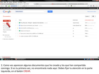 2. Como ves aparecen algunos documentos que he creado y los que han compartido
conmigo. Si es tu primera vez, no encontrarás nada aquí. Debes fijar tu atención en la parte
izquierda, en el botón CREAR.
 