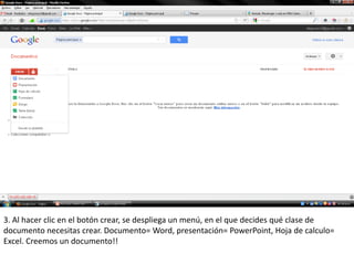 3. Al hacer clic en el botón crear, se despliega un menú, en el que decides qué clase de
documento necesitas crear. Documento= Word, presentación= PowerPoint, Hoja de calculo=
Excel. Creemos un documento!!
 