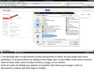 5. He decidido abrir un documento creado previamente en Word. Así que tengo este nuevo
pantallazo. En el paso anterior te expliqué cómo llegar aquí. Lo que debes hacer ahora es pulsar
sobre el icono subir, como lo indica la fecha, y luego, clic en archivo.
Verás el cuadro de diálogo que aparece en pantalla. Solo tienes que escoger y abrir tu
documento y esperar que Docs haga su trabajo.
 