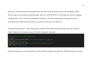 12 / 98
pressed. It is executed whenever the board resets for any reason, such as first power-up or after uploading a sketch .
The next step is to name the pin and set the output. Here, set " LED_BUILTIN " as the output port. On most Arduinos,
including UNO , pin 13 is the pin corresponding to the LED. To facilitate programming, the program has set the
LED_BUILTIN variable to this pin, so there is no need to rename pin 13 for direct use.
The sketch must also have a " loop " functionality. Unlike the "Set" function which only runs once, after a reset the
"Loop" function will start again as soon as it finishes running the command.
// the loop function runs over and over again forever
void loop () {
digitalWrite (LED_BUILTIN, HIGH); // turn the LED on (HIGH is the voltage level)
delay ( 1000 ); // wait for a second
digitalWrite (LED_BUILTIN, LOW); // turn the LED off by making the voltage LOW
delay ( 1000 ); // wait for a second
}
Inside the loop function, the command first turns the LED pin on (high), then "delays for 1000 milliseconds (1 second),
 
