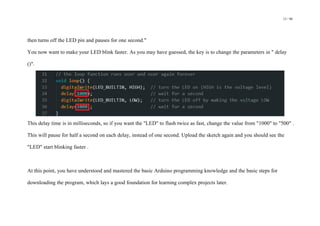 13 / 98
then turns off the LED pin and pauses for one second."
You now want to make your LED blink faster. As you may have guessed, the key is to change the parameters in " delay
()".
This delay time is in milliseconds, so if you want the "LED" to flash twice as fast, change the value from "1000" to "500" .
This will pause for half a second on each delay, instead of one second. Upload the sketch again and you should see the
"LED" start blinking faster .
At this point, you have understood and mastered the basic Arduino programming knowledge and the basic steps for
downloading the program, which lays a good foundation for learning complex projects later.
 