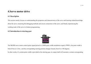 14 / 98
4.Servo motor drive
4.1 Description
This section mainly focuses on understanding the properties and characteristics of the servo and learning related knowledge
about the servo, mastering the debugging methods and circuit connections of the servo, and finally experiencing the
working mode of the servo in Arduino programming.
4.2 Introduction to steering gear
The MG90S servo motor control pulse signal period is a 20MS pulse width modulation signal ( PWM ), the pulse width is
from 0.5ms to 2.5ms , and the corresponding steering position changes linearly from 0 to 180 degrees.
In other words, if a certain pulse width is provided to the steering gear, its output shaft will maintain a certain corresponding
 