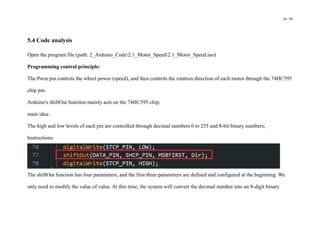 26 / 98
5.4 Code analysis
Open the program file (path: 2_Arduino_Code2.1_Motor_Speed2.1_Motor_Speed.ino)
Programming control principle:
The Pwm pin controls the wheel power (speed), and then controls the rotation direction of each motor through the 74HC595
chip pin.
Arduino's shiftOut function mainly acts on the 74HC595 chip;
main idea:
The high and low levels of each pin are controlled through decimal numbers 0 to 255 and 8-bit binary numbers;
Instructions:
The shiftOut function has four parameters, and the first three parameters are defined and configured at the beginning. We
only need to modify the value of value. At this time, the system will convert the decimal number into an 8-digit binary
 