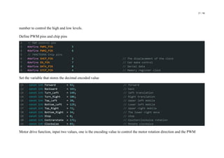 27 / 98
number to control the high and low levels.
Define PWM pins and chip pins
Set the variable that stores the decimal encoded value
Motor drive function, input two values, one is the encoding value to control the motor rotation direction and the PWM
 