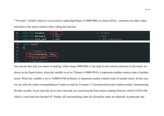 29 / 98
" Forward " variable value to 1 (converted to eight-digit binary to 0000 0001) as shown below , comment out other codes,
and observe the motor rotation when calling the function.
You can see that only one motor is rotating, which means 0000 0001 is the code for the rotation direction of the motor. As
shown in the figure below, when the variable is set to 2 (binary is 0000 0010), it represents another rotation state of another
motor. When the variable is set to 4 (0000 0100 in binary), it represents another rotation state of another motor. In this way,
we can infer the codes corresponding to 8 states in total for 4 motors * 2 forward and reverse rotation modes. Summarizing
the data records, if you want the car to move forward, you must keep the four motors rotating forward, which is 01011100,
which is converted into decimal 92. Finally, all corresponding codes for all motion states are obtained. In particular, the
 