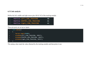 35 / 98
6.3 Code analysis
Define the left, middle and right sensor pins A0/A1/A2 of the tracking module
Three pin ports are set up as inputs
The analog value reads the value obtained by the tracking module and then prints it out.
 
