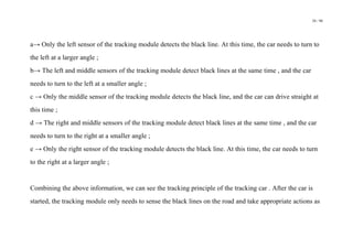 38 / 98
a→ Only the left sensor of the tracking module detects the black line. At this time, the car needs to turn to
the left at a larger angle ;
b→ The left and middle sensors of the tracking module detect black lines at the same time , and the car
needs to turn to the left at a smaller angle ;
c → Only the middle sensor of the tracking module detects the black line, and the car can drive straight at
this time ;
d → The right and middle sensors of the tracking module detect black lines at the same time , and the car
needs to turn to the right at a smaller angle ;
e → Only the right sensor of the tracking module detects the black line. At this time, the car needs to turn
to the right at a larger angle ;
Combining the above information, we can see the tracking principle of the tracking car . After the car is
started, the tracking module only needs to sense the black lines on the road and take appropriate actions as
 