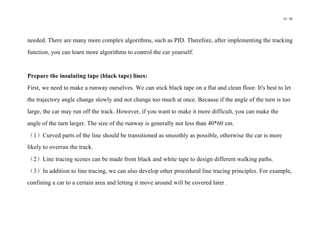 39 / 98
needed. There are many more complex algorithms, such as PID. Therefore, after implementing the tracking
function, you can learn more algorithms to control the car yourself.
Prepare the insulating tape (black tape) lines:
First, we need to make a runway ourselves. We can stick black tape on a flat and clean floor. It's best to let
the trajectory angle change slowly and not change too much at once. Because if the angle of the turn is too
large, the car may run off the track. However, if you want to make it more difficult, you can make the
angle of the turn larger. The size of the runway is generally not less than 40*60 cm.
（1）Curved parts of the line should be transitioned as smoothly as possible, otherwise the car is more
likely to overrun the track.
（2）Line tracing scenes can be made from black and white tape to design different walking paths.
（3）In addition to line tracing, we can also develop other procedural line tracing principles. For example,
confining a car to a certain area and letting it move around will be covered later .
 