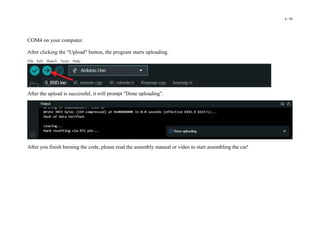 4 / 98
COM4 on your computer.
After clicking the "Upload" button, the program starts uploading.
After the upload is successful, it will prompt "Done uploading".
After you finish burning the code, please read the assembly manual or video to start assembling the car!
 