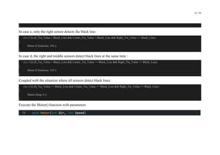 42 / 98
}
In case e, only the right sensor detects the black line:
else if (Left_Tra_Value < Black_Line && Center_Tra_Value < Black_Line && Right_Tra_Value >= Black_Line)
{
Motor (Clockwise, 190 );
}
In case d, the right and middle sensors detect black lines at the same time :
else if (Left_Tra_Value < Black_Line && Center_Tra_Value >= Black_Line && Right_Tra_Value >= Black_Line)
{
Motor (Clockwise, 165 );
}
Coupled with the situation where all sensors detect black lines:
else if (Left_Tra_Value >= Black_Line && Center_Tra_Value >= Black_Line && Right_Tra_Value >= Black_Line)
{
Motor (Stop, 0 );
}
Execute the Motor() function with parameters
 