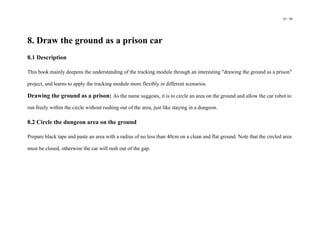 43 / 98
8. Draw the ground as a prison car
8.1 Description
This book mainly deepens the understanding of the tracking module through an interesting "drawing the ground as a prison"
project, and learns to apply the tracking module more flexibly in different scenarios.
Drawing the ground as a prison: As the name suggests, it is to circle an area on the ground and allow the car robot to
run freely within the circle without rushing out of the area, just like staying in a dungeon.
8.2 Circle the dungeon area on the ground
Prepare black tape and paste an area with a radius of no less than 40cm on a clean and flat ground. Note that the circled area
must be closed, otherwise the car will rush out of the gap.
 