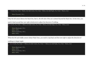 45 / 98
if (Left_Tra_Value < Black_Line && Center_Tra_Value < Black_Line && Right_Tra_Value < Black_Line)
{
Motor (Forward, 150 );
}
Only the left sensor detects the black line, that is, the left side of the car is almost beyond the black line. At this time, you
need to back up and then turn right (clockwise) to adjust the direction of walking.
else if (Left_Tra_Value >= Black_Line && Center_Tra_Value < Black_Line && Right_Tra_Value < Black_Line)
{
Motor (Backward, 150 );
delay ( 200 );
Motor (Clockwise, 160 );
delay ( 500 );
}
When the left and middle sensors detect black lines, you need to step back and then turn right to adjust the direction of
walking at a larger angle;
else if (Left_Tra_Value >= Black_Line && Center_Tra_Value >= Black_Line && Right_Tra_Value < Black_Line)
{
Motor (Backward, 150 );
delay ( 200 );
Motor (Clockwise, 160 );
delay ( 600 );
}
 