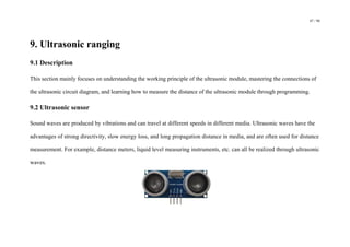 47 / 98
9. Ultrasonic ranging
9.1 Description
This section mainly focuses on understanding the working principle of the ultrasonic module, mastering the connections of
the ultrasonic circuit diagram, and learning how to measure the distance of the ultrasonic module through programming.
9.2 Ultrasonic sensor
Sound waves are produced by vibrations and can travel at different speeds in different media. Ultrasonic waves have the
advantages of strong directivity, slow energy loss, and long propagation distance in media, and are often used for distance
measurement. For example, distance meters, liquid level measuring instruments, etc. can all be realized through ultrasonic
waves.
 