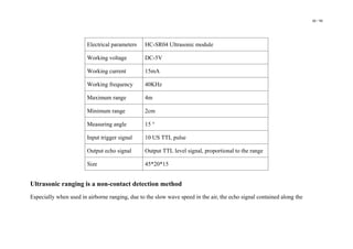 48 / 98
Electrical parameters HC-SR04 Ultrasonic module
Working voltage DC-5V
Working current 15mA
Working frequency 40KHz
Maximum range 4m
Minimum range 2cm
Measuring angle 15 °
Input trigger signal 10 US TTL pulse
Output echo signal Output TTL level signal, proportional to the range
Size 45*20*15
Ultrasonic ranging is a non-contact detection method
Especially when used in airborne ranging, due to the slow wave speed in the air, the echo signal contained along the
 