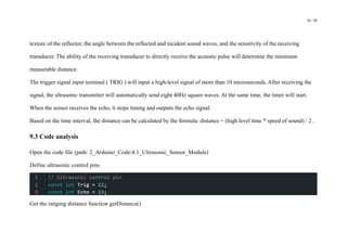 50 / 98
texture of the reflector, the angle between the reflected and incident sound waves, and the sensitivity of the receiving
transducer. The ability of the receiving transducer to directly receive the acoustic pulse will determine the minimum
measurable distance.
The trigger signal input terminal ( TRIG ) will input a high-level signal of more than 10 microseconds. After receiving the
signal, the ultrasonic transmitter will automatically send eight 40Hz square waves. At the same time, the timer will start.
When the sensor receives the echo, it stops timing and outputs the echo signal.
Based on the time interval, the distance can be calculated by the formula: distance = (high level time * speed of sound) / 2 .
9.3 Code analysis
Open the code file (path: 2_Arduino_Code4.1_Ultrasonic_Sensor_Module)
Define ultrasonic control pins
Get the ranging distance function getDistance()
 