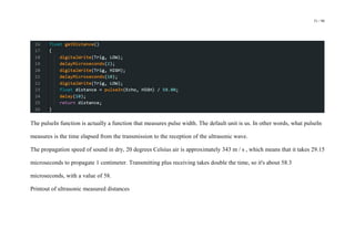 51 / 98
The pulseIn function is actually a function that measures pulse width. The default unit is us. In other words, what pulseIn
measures is the time elapsed from the transmission to the reception of the ultrasonic wave.
The propagation speed of sound in dry, 20 degrees Celsius air is approximately 343 m / s , which means that it takes 29.15
microseconds to propagate 1 centimeter. Transmitting plus receiving takes double the time, so it's about 58.3
microseconds, with a value of 58.
Printout of ultrasonic measured distances
 