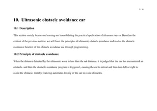 53 / 98
10. Ultrasonic obstacle avoidance car
10.1 Description
This section mainly focuses on learning and consolidating the practical application of ultrasonic waves. Based on the
content of the previous section, we will learn the principles of ultrasonic obstacle avoidance and realize the obstacle
avoidance function of the obstacle avoidance car through programming.
10.2 Principle of obstacle avoidance
When the distance detected by the ultrasonic wave is less than the set distance, it is judged that the car has encountered an
obstacle, and then the obstacle avoidance program is triggered , causing the car to retreat and then turn left or right to
avoid the obstacle, thereby realizing automatic driving of the car to avoid obstacles.
 