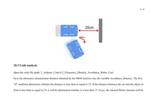 54 / 98
10.3 Code analysis
Open the code file (path: 2_Arduino_Code4.2_Ultrasonic_Obstacle_Avoidance_Robot_Car)
Save the ultrasonic measurement distance obtained by the SR04 function into the variable Avoidance_distance. The first
"if" condition determines whether the distance is less than or equal to 25. If the distance between the car and the object in
front is less than or equal to 25, it will be determined whether it is less than 15. If yes, the internal Motor function will be
 