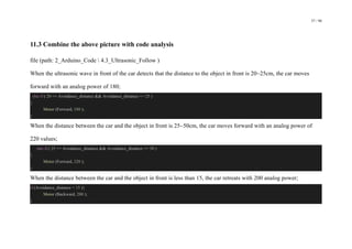 57 / 98
11.3 Combine the above picture with code analysis
file (path: 2_Arduino_Code  4.3_Ultrasonic_Follow )
When the ultrasonic wave in front of the car detects that the distance to the object in front is 20~25cm, the car moves
forward with an analog power of 180;
else if ( 20 <= Avoidance_distance && Avoidance_distance <= 25 )
{
Motor (Forward, 180 );
}
When the distance between the car and the object in front is 25~50cm, the car moves forward with an analog power of
220 values;
else if ( 25 <= Avoidance_distance && Avoidance_distance <= 50 )
{
Motor (Forward, 220 );
}
When the distance between the car and the object in front is less than 15, the car retreats with 200 analog power;
if (Avoidance_distance < 15 ){
Motor (Backward, 200 );
}
 