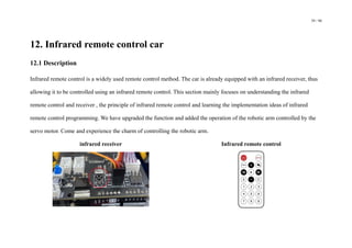 59 / 98
12. Infrared remote control car
12.1 Description
Infrared remote control is a widely used remote control method. The car is already equipped with an infrared receiver, thus
allowing it to be controlled using an infrared remote control. This section mainly focuses on understanding the infrared
remote control and receiver , the principle of infrared remote control and learning the implementation ideas of infrared
remote control programming. We have upgraded the function and added the operation of the robotic arm controlled by the
servo motor. Come and experience the charm of controlling the robotic arm.
infrared receiver Infrared remote control
 