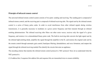 60 / 98
Principle of infrared remote control
The universal infrared remote control system consists of two parts: sending and receiving. The sending part is composed of
infrared remote control, and the receiving part is composed of infrared receiving tube. The signal sent by the infrared remote
control is a series of binary pulse codes. In order to avoid interference from other infrared signals during wireless
transmission, it is generally necessary to modulate at a given carrier frequency and then transmit through an infrared
emitting phototransistor. The infrared receiving tube filters out other noise waves, receives only the signal of a given
frequency, and restores it to a demodulated binary pulse code. The built-in receiving tube converts the light signal sent by
the infrared light-emitting diode, amplifies the signal through the amplifier in the IC, and restores the original code sent by
the remote control through automatic gain control, band-pass filtering, demodulation, and wave formation, and outputs the
signal through the infrared receiving module Pins identify the circuits that enter an appliance.
The encoding scheme that matches the infrared remote control protocol is: NEC protocol. Next, let us understand what the
NEC protocol is.
(1) 8 address bits, 8 sequence bits address bits and sequence bits are transmitted twice to ensure reliability
 