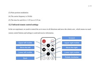 61 / 98
(3) Pulse position modulation
(4) The carrier frequency is 38 kHz
(5) The time for each bit is 1.125 ms or 2.25 ms
12.3 Infrared remote control settings
In the car experiment, we need to control the car to move in all directions and move the robotic arm , which means we need
remote control buttons and settings to send and receive information.
 