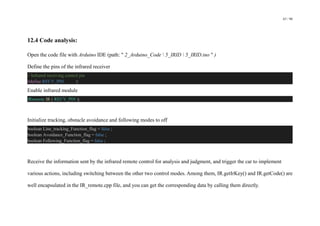 63 / 98
12.4 Code analysis:
Open the code file with Arduino IDE (path: " 2_Arduino_Code  5_IRID  5_IRID.ino " )
Define the pins of the infrared receiver
// Infrared receiving control pin
#define RECV_PIN 3
Enable infrared module
IRremote IR ( RECV_PIN );
Initialize tracking, obstacle avoidance and following modes to off
boolean Line_tracking_Function_flag = false ;
boolean Avoidance_Function_flag = false ;
boolean Following_Function_flag = false ;
Receive the information sent by the infrared remote control for analysis and judgment, and trigger the car to implement
various actions, including switching between the other two control modes. Among them, IR.getIrKey() and IR.getCode() are
well encapsulated in the IR_remote.cpp file, and you can get the corresponding data by calling them directly.
 