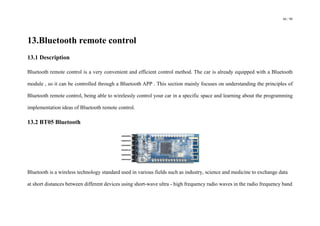 66 / 98
13.Bluetooth remote control
13.1 Description
Bluetooth remote control is a very convenient and efficient control method. The car is already equipped with a Bluetooth
module , so it can be controlled through a Bluetooth APP . This section mainly focuses on understanding the principles of
Bluetooth remote control, being able to wirelessly control your car in a specific space and learning about the programming
implementation ideas of Bluetooth remote control.
13.2 BT05 Bluetooth
Bluetooth is a wireless technology standard used in various fields such as industry, science and medicine to exchange data
at short distances between different devices using short-wave ultra - high frequency radio waves in the radio frequency band
 