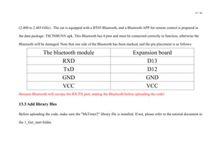 67 / 98
(2.400 to 2.485 GHz) . The car is equipped with a BT05 Bluetooth, and a Bluetooth APP for remote control is prepared in
the data package: TSCINBUNY.apk. This Bluetooth has 4 pins and must be connected correctly to function, otherwise the
Bluetooth will be damaged. Note that one side of the Bluetooth has been marked, and the pin placement is as follows:
The bluetooth module Expansion board
RXD D13
TxD D12
GND GND
VCC VCC
Because Bluetooth will occupy the RX/TX port, unplug the Bluetooth before uploading the code!
13.3 Add library files
Before uploading the code, make sure the "MsTimer2" library file is installed. If not, please refer to the tutorial document in
the 1_Get_start folder.
 