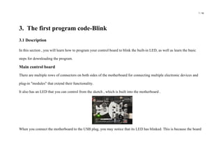 7 / 98
3. The first program code-Blink
3.1 Description
In this section , you will learn how to program your control board to blink the built-in LED, as well as learn the basic
steps for downloading the program.
Main control board
There are multiple rows of connectors on both sides of the motherboard for connecting multiple electronic devices and
plug-in "modules" that extend their functionality.
It also has an LED that you can control from the sketch , which is built into the motherboard .
When you connect the motherboard to the USB plug, you may notice that its LED has blinked. This is because the board
 