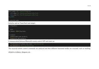 70 / 98
byte C_speed = 127 ; // Speed of storage cart
char x_Base = 0 ; // Store the steering gear on the X axis
char y_Arm = 0 ; // Store the steering gear on the Y-axis
} rx_buffer ;
rx_buffer RX_buffer;
Initialize and set Timer2Isr() and setup()
void Timer2Isr ()
{
sei ();
UT_distance = SR04 (Trig, Echo);
}
void setup (){
pinMode (SHCP_PIN, OUTPUT);
pinMode (EN_PIN, OUTPUT);
Communication between Bluetooth remote control APP and smart car
TX_Information (UT_distance, auto_count); // Send ultrasonic data
RX_Information (); // Receiving Bluetooth data
The received remote control commands are analyzed and then different functional modes are executed, such as tracking,
obstacle avoidance, dungeon, etc.
 