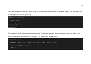 72 / 98
The action memory function auto_doit() initializes the variable actions_count of the recorded steps to zero, and then starts
recording the automated program steps.
void auto_doit () // Automatic mode
{
if ( 0 != auto_count)
{
menory_action_flag = true ;
}
actions_count = 0 ;
The free control mode function controls movement in all directions and each function button to control the action of the
robotic arm based on the information sent by the APP and stored in the RX_buffer.
void free_mode () // free mode
{
if ( RX_buffer . x_axis >= - 30 && RX_buffer . x_axis <= 30 && RX_buffer . y_axis >= 30 ) //Forward
{
Motor (Forward, RX_buffer . C_speed );
delay ( 5 );
}
 