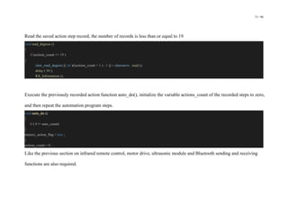 73 / 98
Read the saved action step record, the number of records is less than or equal to 19
void read_degress ()
{
if (actions_count <= 19 )
{
claw_read_degress [( int )((actions_count + 1 ) - 1 )] = clawservo . read ();
delay ( 50 );
RX_Information ();
Execute the previously recorded action function auto_do(), initialize the variable actions_count of the recorded steps to zero,
and then repeat the automation program steps.
void auto_do ()
{
if ( 0 != auto_count)
{
menory_action_flag = true ;
}
actions_count = 0 ;
Like the previous section on infrared remote control, motor drive, ultrasonic module and Bluetooth sending and receiving
functions are also required.
 