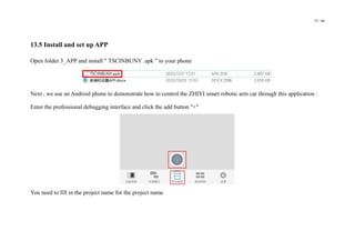 75 / 98
13.5 Install and set up APP
Open folder 3_APP and install " TSCINBUNY .apk " to your phone
Next , we use an Android phone to demonstrate how to control the ZHIYI smart robotic arm car through this application :
Enter the professional debugging interface and click the add button "+"
You need to fill in the project name for the project name.
 