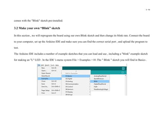 8 / 98
comes with the "Blink" sketch pre-installed.
3.2 Make your own “Blink” sketch
In this section , we will reprogram the board using our own Blink sketch and then change its blink rate. Connect the board
to your computer, set up the Arduino IDE and make sure you can find the correct serial port , and upload the program to
test.
The Arduino IDE includes a number of example sketches that you can load and use , including a "blink" example sketch
for making an "L" LED . In the IDE 's menu system File > Examples > 01.The " Blink " sketch you will find in Basics .
 