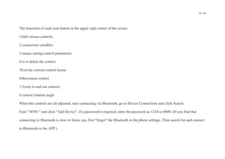 94 / 98
The functions of each icon button in the upper right corner of the screen:
1Add various controls,
2 connection variables
3 means setting control parameters
4 is to delete the control
5Exit the current control layout
6Movement control
7 Zoom in and out controls
8 control rotation angle
When the controls are all adjusted, start connecting via Bluetooth, go to Device Connections and click Search.
Find " BT05 " and click "Add Device". If a password is required, enter the password as 1234 or 0000. (If you find that
connecting to Bluetooth is slow in future use, first "forget" the Bluetooth in the phone settings. Then search for and connect
to Bluetooth in the APP.)
 