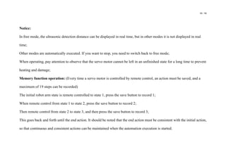 98 / 98
Notice:
In free mode, the ultrasonic detection distance can be displayed in real time, but in other modes it is not displayed in real
time;
Other modes are automatically executed. If you want to stop, you need to switch back to free mode;
When operating, pay attention to observe that the servo motor cannot be left in an unfinished state for a long time to prevent
heating and damage;
Memory function operation: (Every time a servo motor is controlled by remote control, an action must be saved, and a
maximum of 19 steps can be recorded)
The initial robot arm state is remote controlled to state 1, press the save button to record 1;
When remote control from state 1 to state 2, press the save button to record 2;
Then remote control from state 2 to state 3, and then press the save button to record 3;
This goes back and forth until the end action. It should be noted that the end action must be consistent with the initial action,
so that continuous and consistent actions can be maintained when the automation execution is started.
 