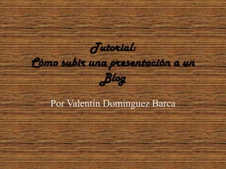 Tutorial:
Cómo subir una presentación a un
             Blog

   Por Valentín Dominguez Barca
 