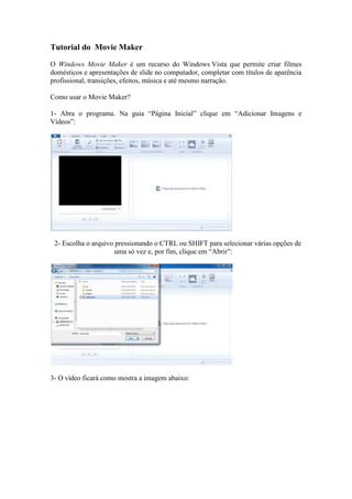 Tutorial do Movie Maker
O Windows Movie Maker é um recurso do Windows Vista que permite criar filmes
domésticos e apresentações de slide no computador, completar com títulos de aparência
profissional, transições, efeitos, música e até mesmo narração.
Como usar o Movie Maker?
1- Abra o programa. Na guia “Página Inicial” clique em “Adicionar Imagens e
Vídeos”:
2- Escolha o arquivo pressionando o CTRL ou SHIFT para selecionar várias opções de
uma só vez e, por fim, clique em “Abrir”:
3- O vídeo ficará como mostra a imagem abaixo:
 