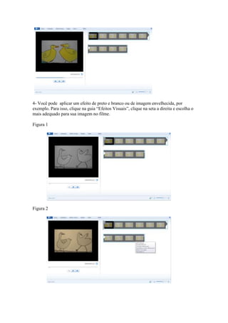 4- Você pode aplicar um efeito de preto e branco ou de imagem envelhecida, por
exemplo. Para isso, clique na guia “Efeitos Visuais”, clique na seta a direita e escolha o
mais adequado para sua imagem no filme.
Figura 1
Figura 2
 