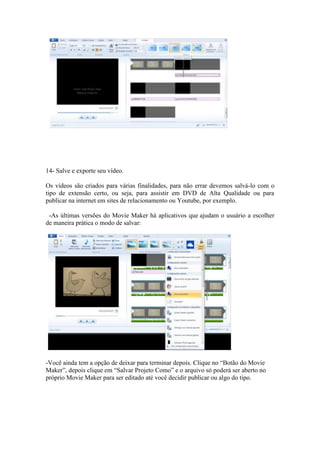 14- Salve e exporte seu vídeo.
Os vídeos são criados para várias finalidades, para não errar devemos salvá-lo com o
tipo de extensão certo, ou seja, para assistir em DVD de Alta Qualidade ou para
publicar na internet em sites de relacionamento ou Youtube, por exemplo.
-As últimas versões do Movie Maker há aplicativos que ajudam o usuário a escolher
de maneira prática o modo de salvar:
-Você ainda tem a opção de deixar para terminar depois. Clique no “Botão do Movie
Maker”, depois clique em “Salvar Projeto Como” e o arquivo só poderá ser aberto no
próprio Movie Maker para ser editado até você decidir publicar ou algo do tipo.
 