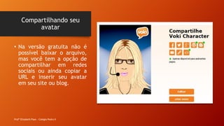 Compartilhando seu
avatar
Profª Elizabeth Paes - Colégio Pedro II
• Na versão gratuita não é
possível baixar o arquivo,
mas você tem a opção de
compartilhar em redes
sociais ou ainda copiar a
URL e inserir seu avatar
em seu site ou blog.
 