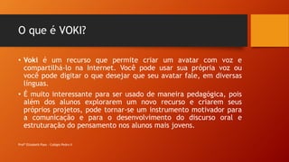 O que é VOKI?
• Voki é um recurso que permite criar um avatar com voz e
compartilhá-lo na Internet. Você pode usar sua própria voz ou
você pode digitar o que desejar que seu avatar fale, em diversas
línguas.
• É muito interessante para ser usado de maneira pedagógica, pois
além dos alunos explorarem um novo recurso e criarem seus
próprios projetos, pode tornar-se um instrumento motivador para
a comunicação e para o desenvolvimento do discurso oral e
estruturação do pensamento nos alunos mais jovens.
Profª Elizabeth Paes - Colégio Pedro II
 