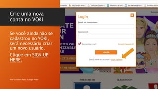 Crie uma nova
conta no VOKI
Profª Elizabeth Paes - Colégio Pedro II
Se você ainda não se
cadastrou no VOKI,
será necessário criar
um novo usuário.
Clique em SIGN UP
HERE.
 
