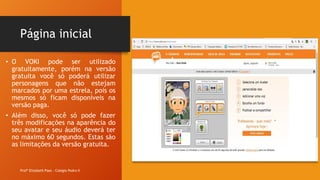 Página inicial
Profª Elizabeth Paes - Colégio Pedro II
• O VOKI pode ser utilizado
gratuitamente, porém na versão
gratuita você só poderá utilizar
personagens que não estejam
marcados por uma estrela, pois os
mesmos só ficam disponíveis na
versão paga.
• Além disso, você só pode fazer
três modificações na aparência do
seu avatar e seu áudio deverá ter
no máximo 60 segundos. Estas são
as limitações da versão gratuita.
 