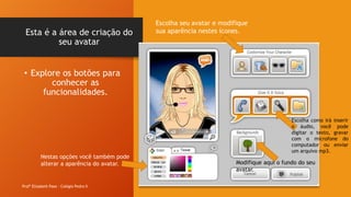 Esta é a área de criação do
seu avatar
Profª Elizabeth Paes - Colégio Pedro II
• Explore os botões para
conhecer as
funcionalidades.
Escolha seu avatar e modifique
sua aparência nestes ícones.
Escolha como irá inserir
o áudio, você pode
digitar o texto, gravar
com o microfone do
computador ou enviar
um arquivo mp3.
Modifique aqui o fundo do seu
avatar.
Nestas opções você também pode
alterar a aparência do avatar.
 