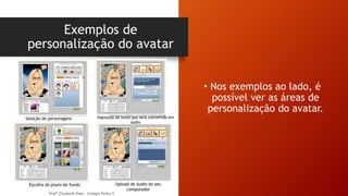 Exemplos de
personalização do avatar
Profª Elizabeth Paes - Colégio Pedro II
• Nos exemplos ao lado, é
possível ver as áreas de
personalização do avatar.
Seleção de personagens Digitação do texto que será convertido em
áudio
Escolha do plano de fundo Upload de áudio do seu
computador
 